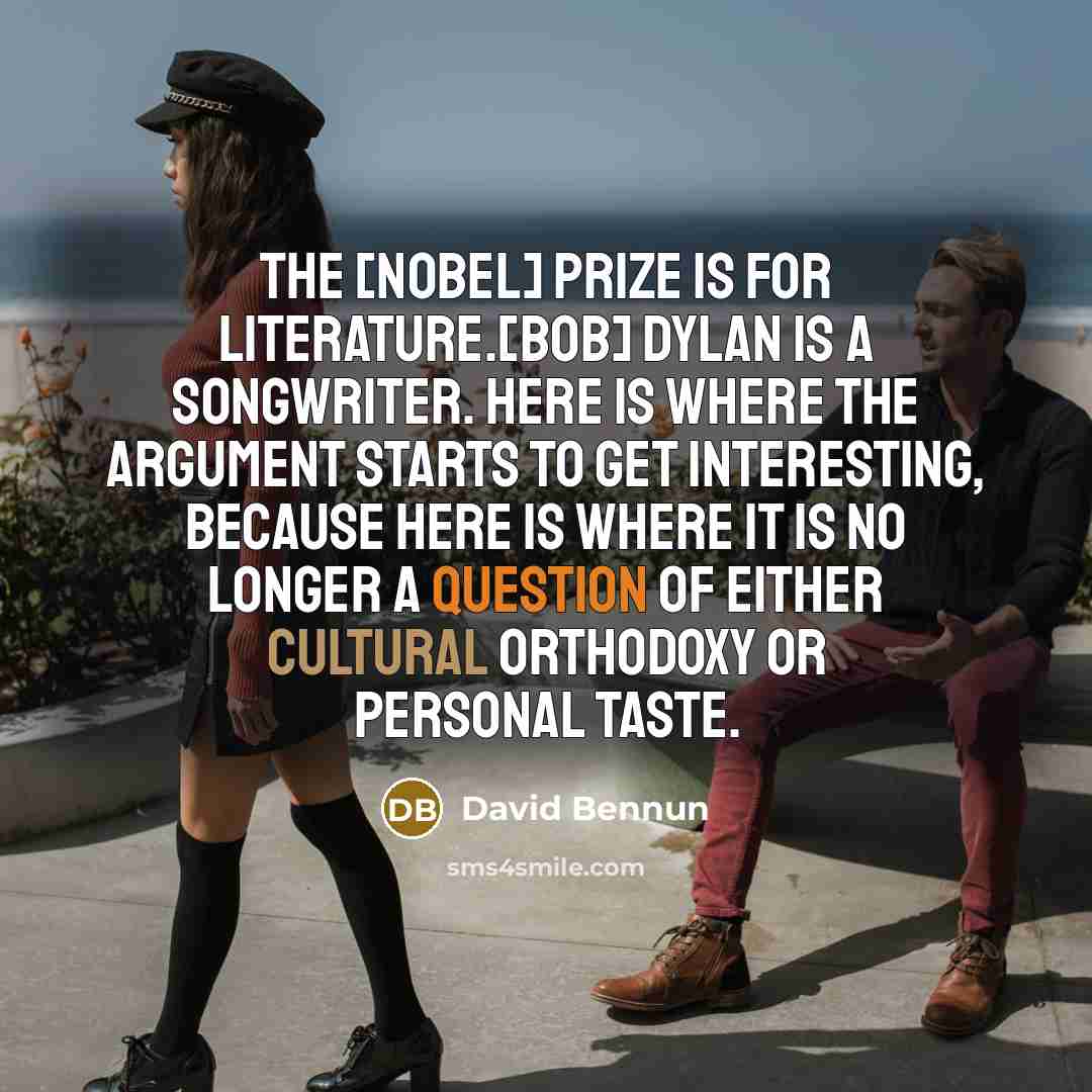 “The [Nobel] prize is for literature.[Bob] Dylan is a songwriter. Here is where the argument starts to get interesting, because here is where it is no longer a question of either cultural orthodoxy or personal taste.” quote by David Bennun