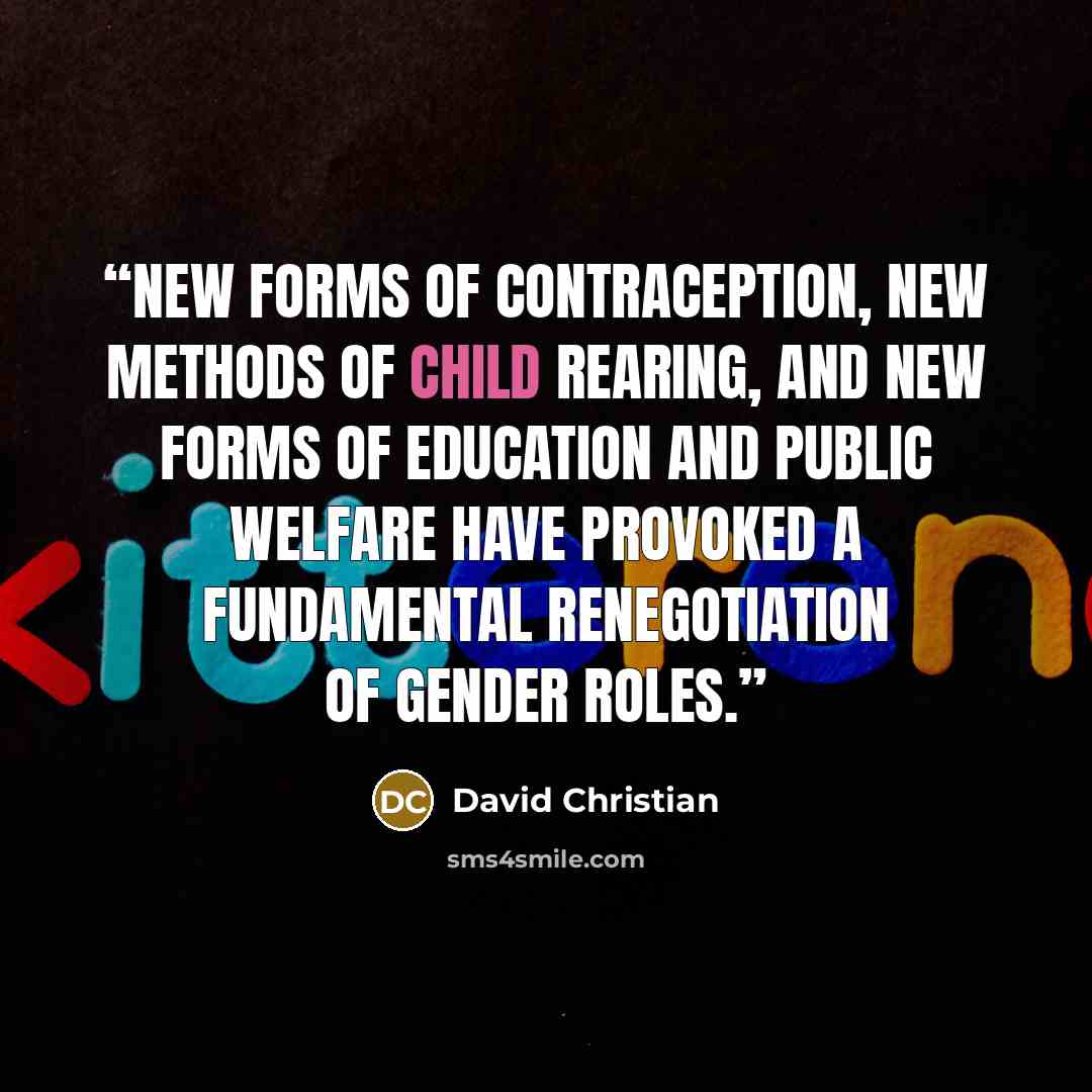 “new forms of contraception, new methods of child rearing, and new forms of education and public welfare have provoked a fundamental renegotiation of gender roles.” quote by David Christian