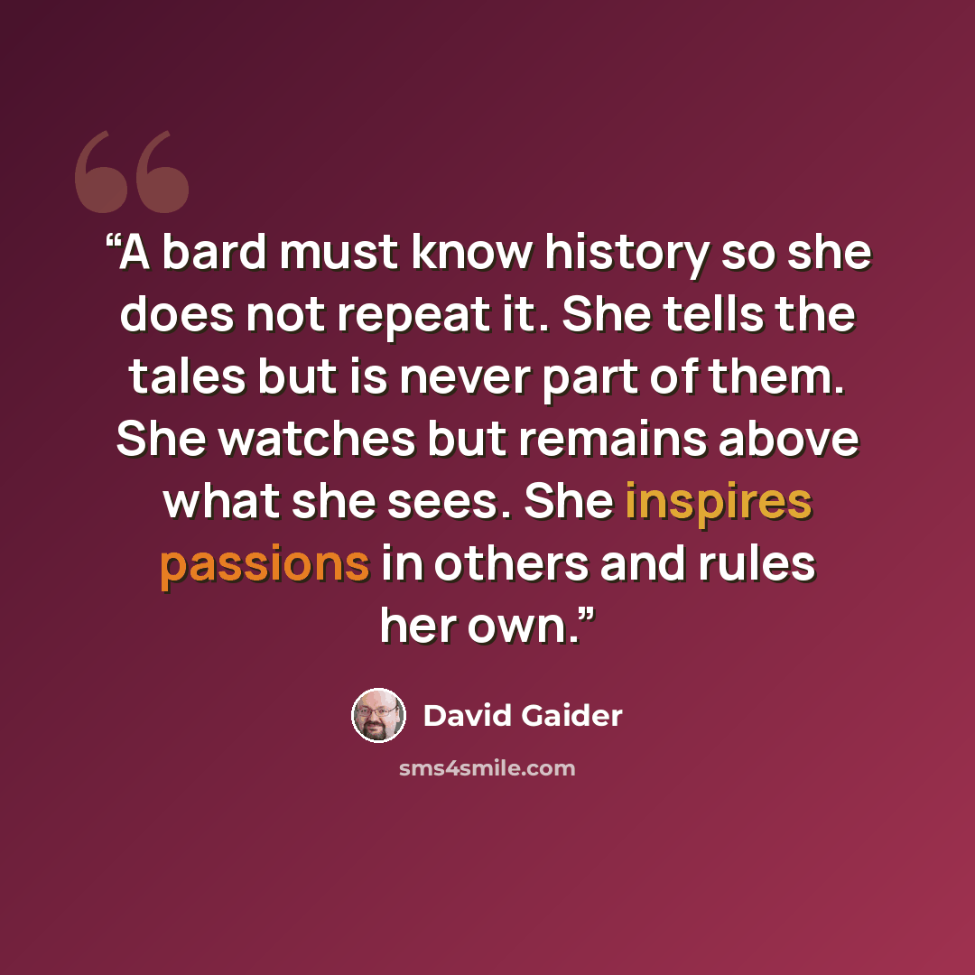 “A bard must know history so she does not repeat it. She tells the tales but is never part of them. She watches but remains above what she sees. She inspires passions in others and rules her own.” quote by David Gaider