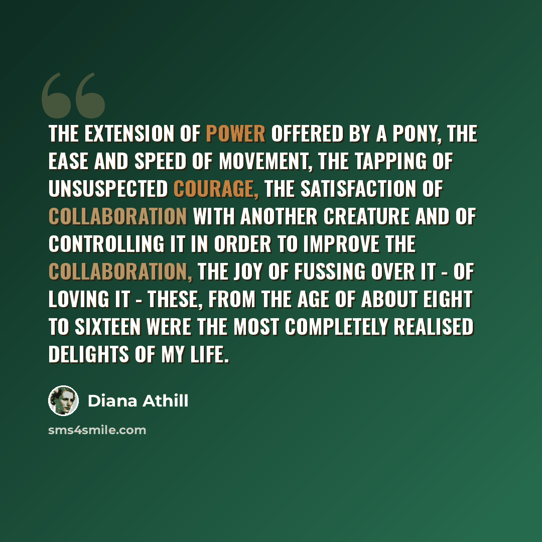 “The extension of power offered by a pony, the ease and speed of movement, the tapping of unsuspected courage, the satisfaction of collaboration with another creature and of controlling it in order to improve the collaboration, the joy of fussing over it - of loving it - these, from the age of…” quote by Diana Athill