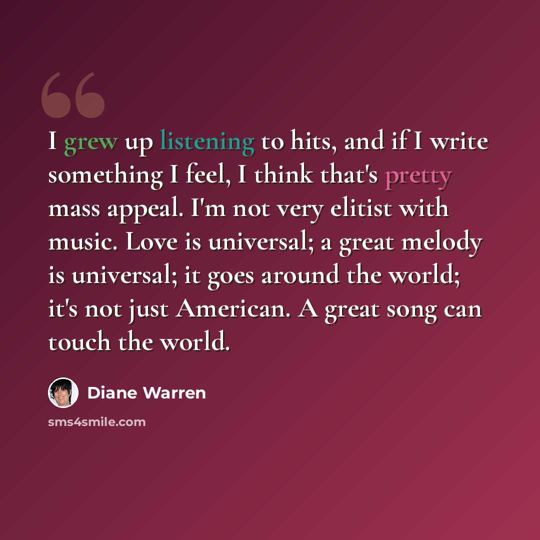 “I grew up listening to hits, and if I write something I feel, I think that's pretty mass appeal. I'm not very elitist with music. Love is universal; a great melody is universal; it goes around the world; it's not just American. A great song can touch the world.” quote by Diane Warren