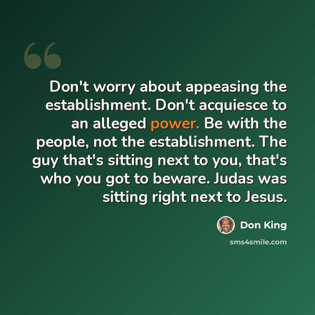 “Don't worry about appeasing the establishment. Don't acquiesce to an alleged power. Be with the people, not the establishment. The guy that's sitting next to you, that's who you got to beware. Judas was sitting right next to Jesus.” quote by Don King