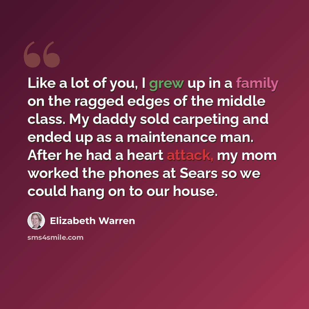 “Like a lot of you, I grew up in a family on the ragged edges of the middle class. My daddy sold carpeting and ended up as a maintenance man. After he had a heart attack, my mom worked the phones at Sears so we could hang on to our house.” quote by Elizabeth Warren