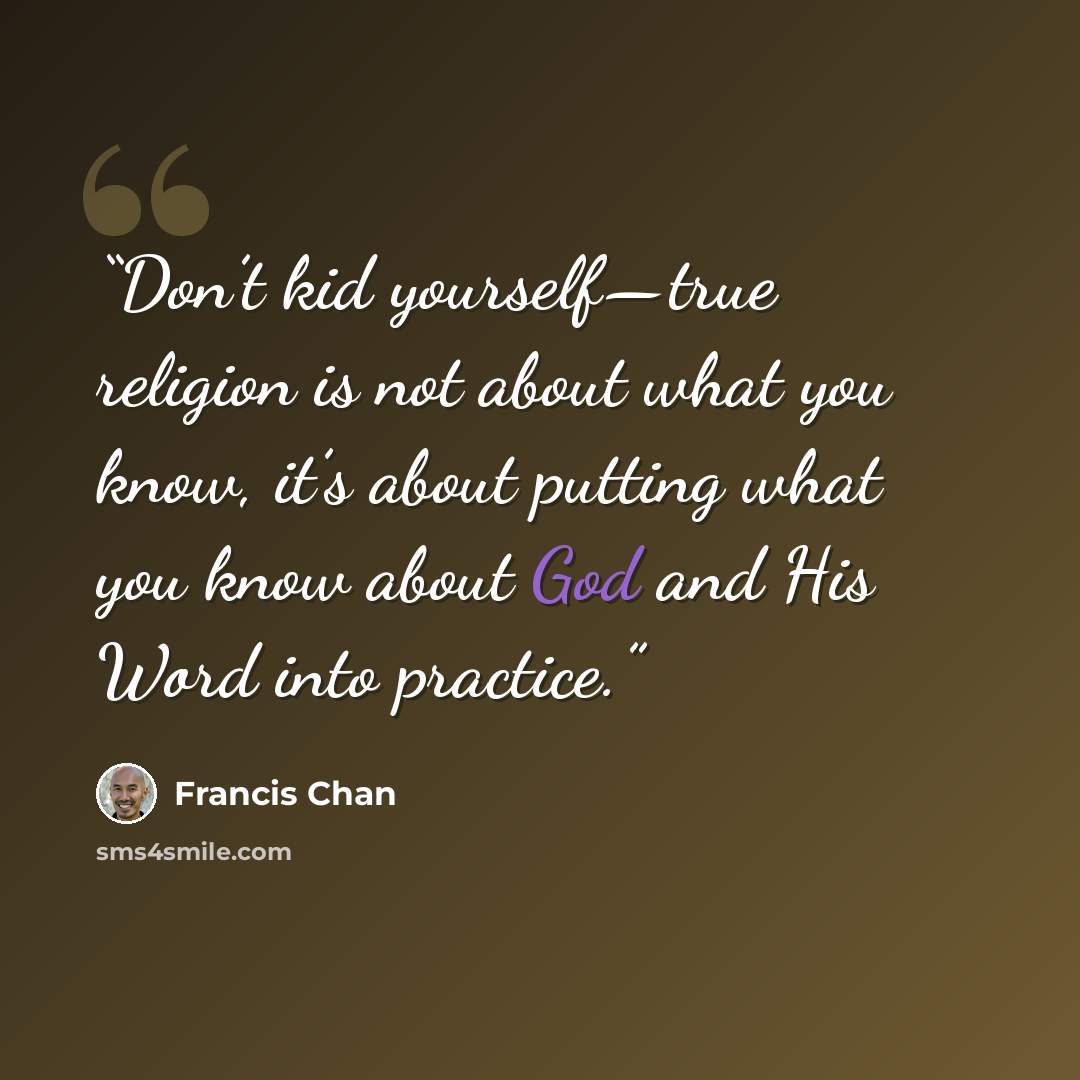 “Don’t kid yourself—true religion is not about what you know, it’s about putting what you know about God and His Word into practice.” quote by Francis Chan
