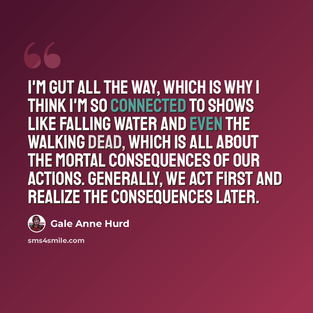“I'm gut all the way, which is why I think I'm so connected to shows like Falling Water and even The Walking Dead, which is all about the mortal consequences of our actions. Generally, we act first and realize the consequences later.” quote by Gale Anne Hurd