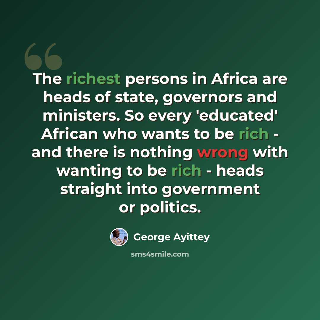 “The richest persons in Africa are heads of state, governors and ministers. So every 'educated' African who wants to be rich - and there is nothing wrong with wanting to be rich - heads straight into government or politics.” quote by George Ayittey