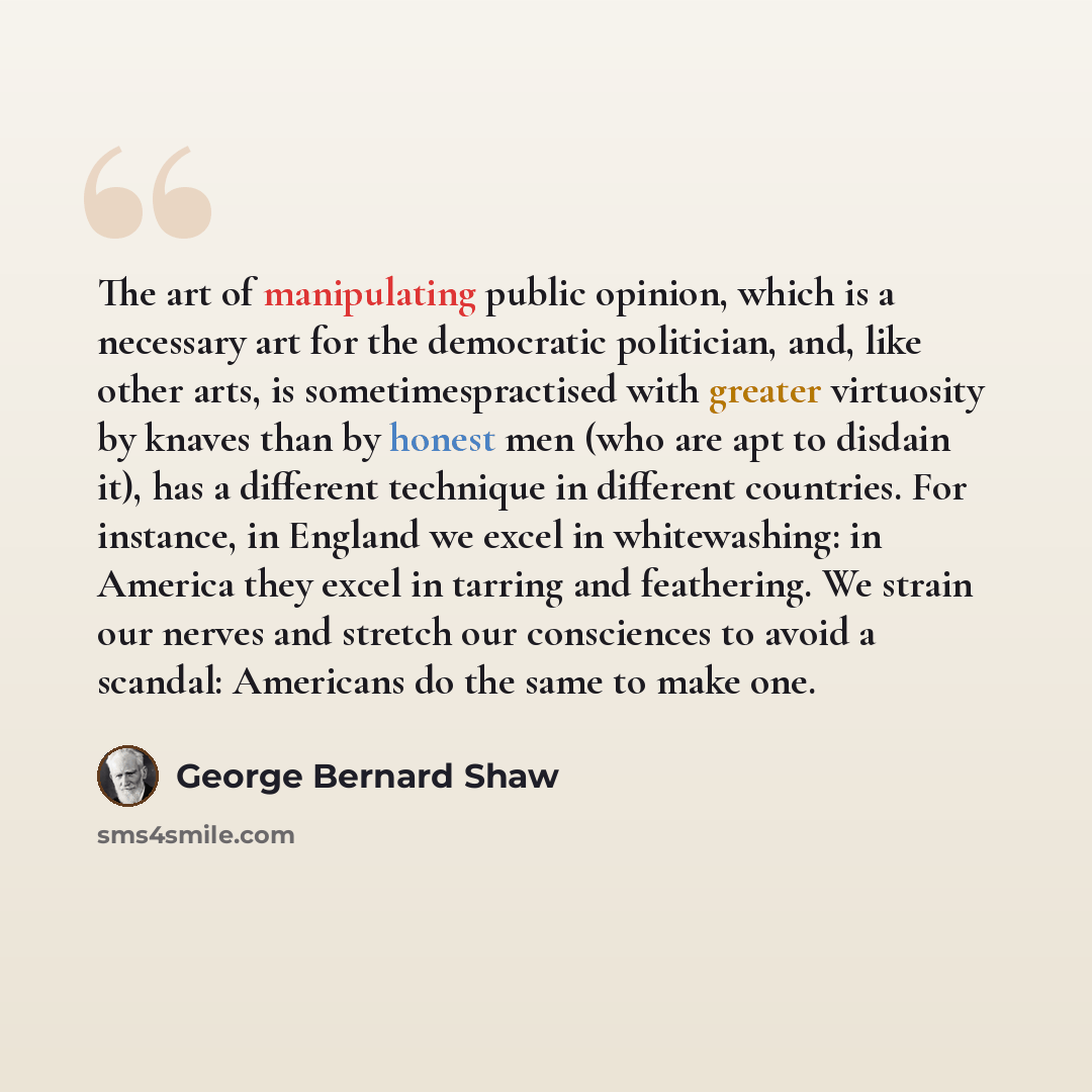 “The art of manipulating public opinion, which is a necessary art for the democratic politician, and, like other arts, is sometimespractised with greater virtuosity by knaves than by honest men (who are apt to disdain it), has a different technique in different countries. For instance, in England…” quote by George Bernard Shaw