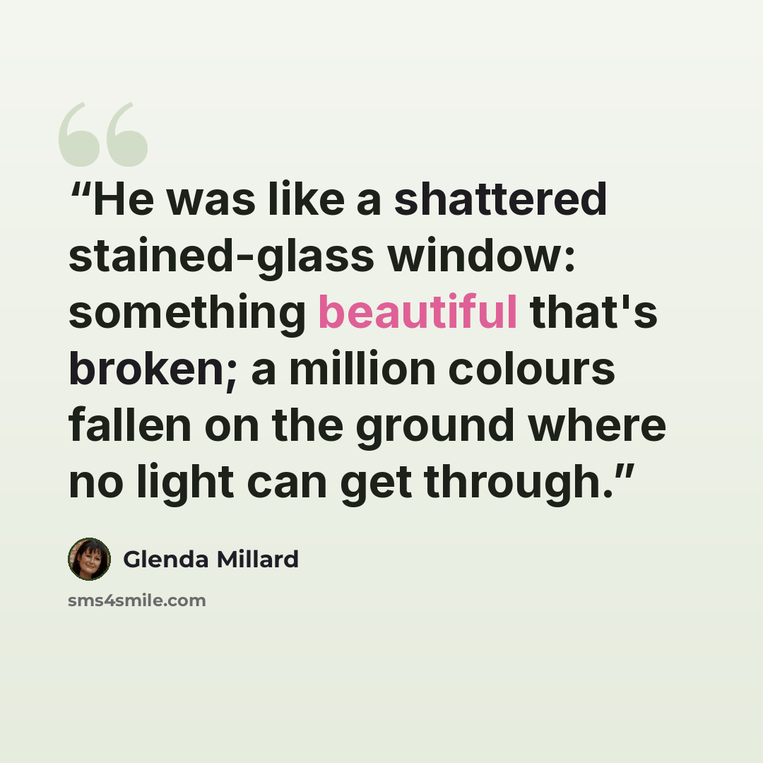 “He was like a shattered stained-glass window: something beautiful that's broken; a million colours fallen on the ground where no light can get through.” quote by Glenda Millard