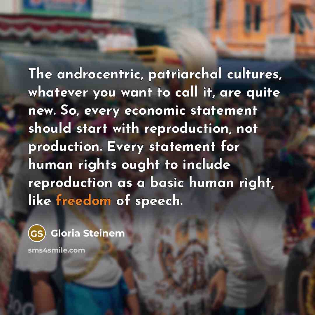 “The androcentric, patriarchal cultures, whatever you want to call it, are quite new. So, every economic statement should start with reproduction, not production. Every statement for human rights ought to include reproduction as a basic human right, like freedom of speech.” quote by Gloria Steinem