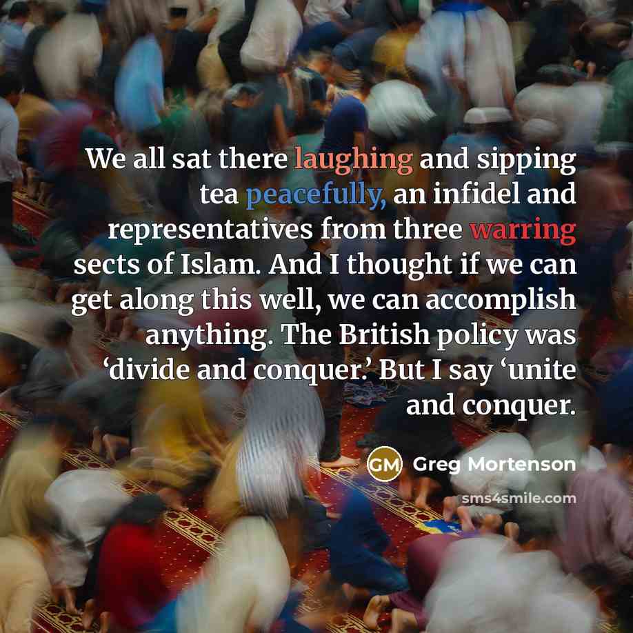 “We all sat there laughing and sipping tea peacefully, an infidel and representatives from three warring sects of Islam. And I thought if we can get along this well, we can accomplish anything. The British policy was ‘divide and conquer.’ But I say ‘unite and conquer.” quote by Greg Mortenson