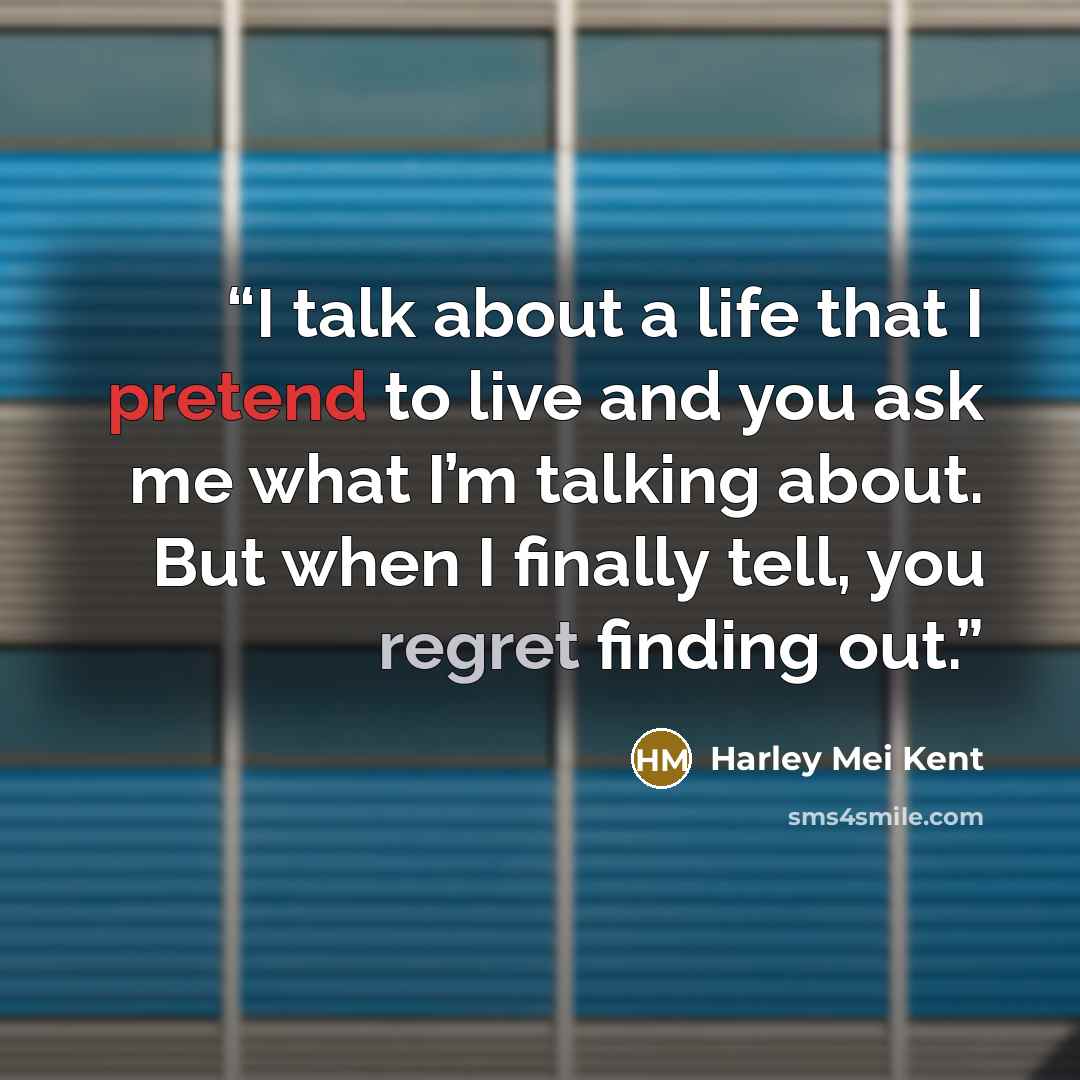 “I talk about a life that I pretend to live and you ask me what I’m talking about. But when I finally tell, you regret finding out.” quote by Harley Mei Kent