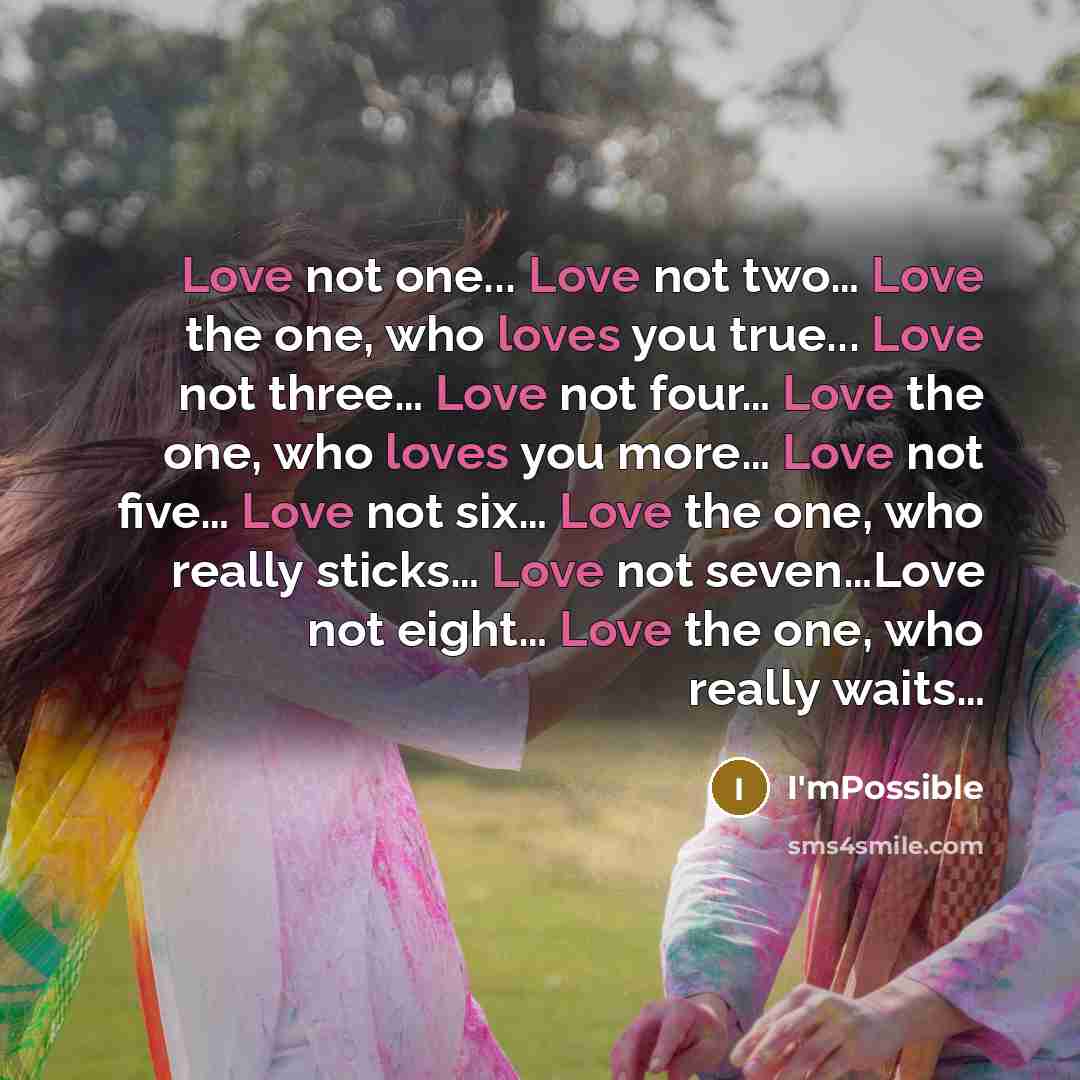“Love not one... Love not two… Love the one, who loves you true... Love not three… Love not four… Love the one, who loves you more… Love not five… Love not six… Love the one, who really sticks… Love not seven…Love not eight… Love the one, who really waits…” quote by I'mPossible