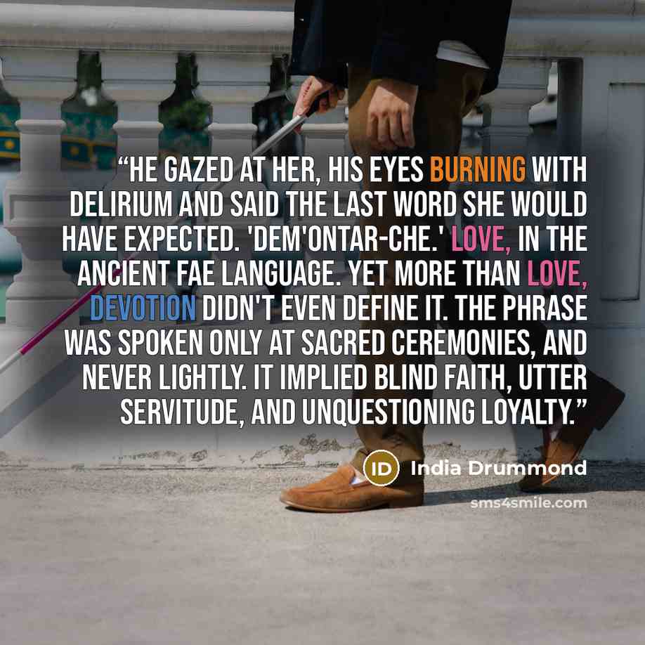 “He gazed at her, his eyes burning with delirium and said the last word she would have expected. 'Dem'ontar-che.' Love, in the ancient fae language. Yet more than love, Devotion didn't even define it. The phrase was spoken only at sacred ceremonies, and never lightly. It implied blind faith, utter…” quote by India Drummond