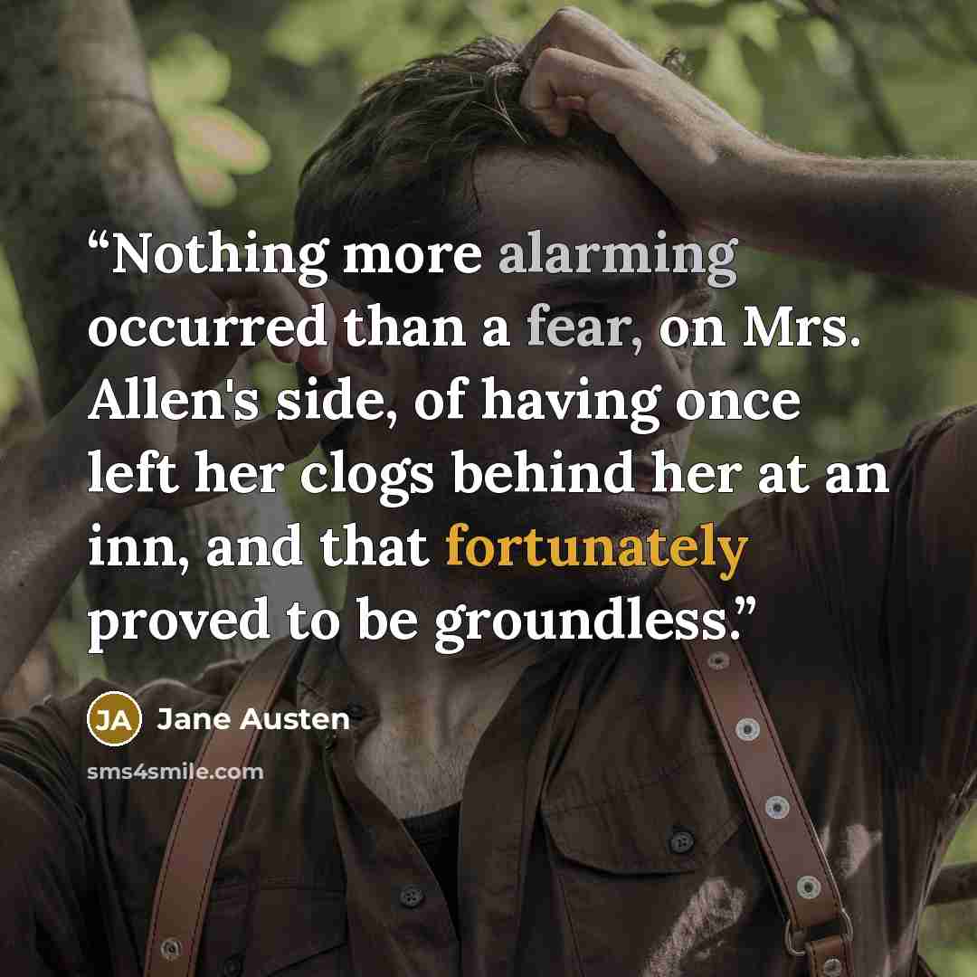 “Nothing more alarming occurred than a fear, on Mrs. Allen's side, of having once left her clogs behind her at an inn, and that fortunately proved to be groundless.” quote by Jane Austen