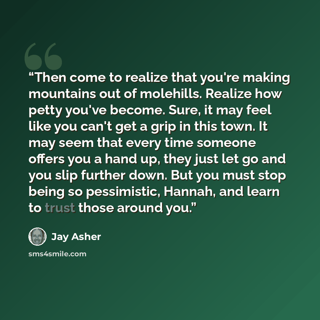 “Then come to realize that you're making mountains out of molehills. Realize how petty you've become. Sure, it may feel like you can't get a grip in this town. It may seem that every time someone offers you a hand up, they just let go and you slip further down. But you must stop being so…” quote by Jay Asher