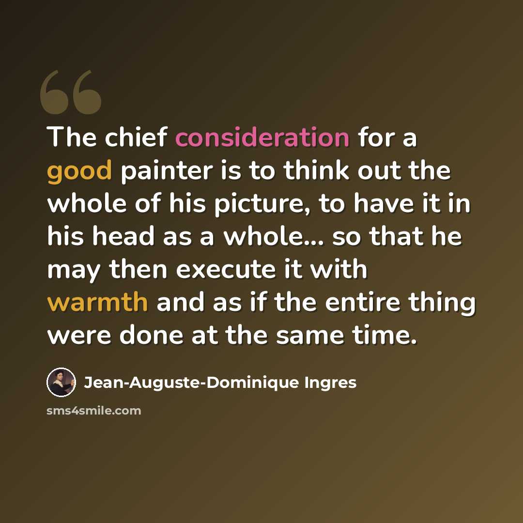 “The chief consideration for a good painter is to think out the whole of his picture, to have it in his head as a whole... so that he may then execute it with warmth and as if the entire thing were done at the same time.” quote by Jean-Auguste-Dominique Ingres