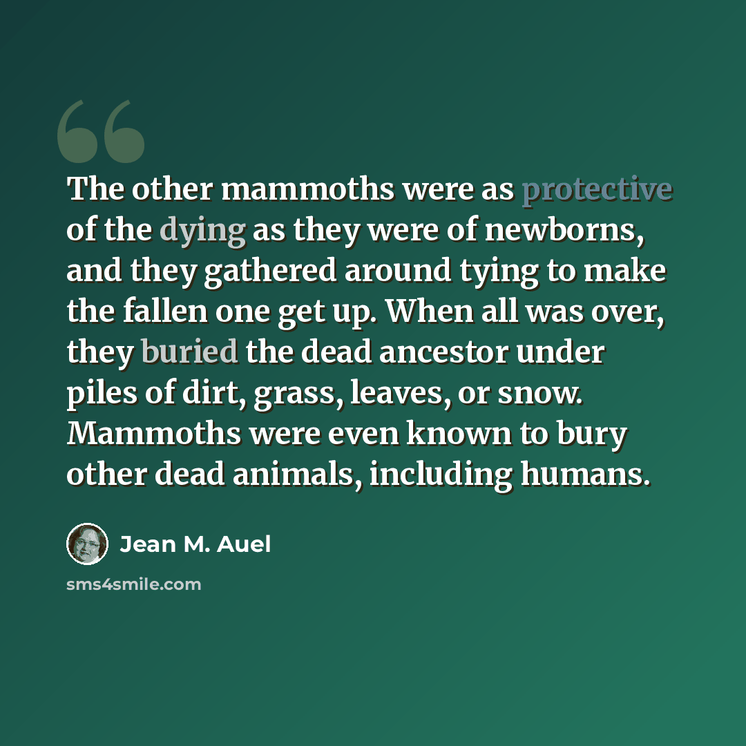 “The other mammoths were as protective of the dying as they were of newborns, and they gathered around tying to make the fallen one get up. When all was over, they buried the dead ancestor under piles of dirt, grass, leaves, or snow. Mammoths were even known to bury other dead animals, including…” quote by Jean M. Auel