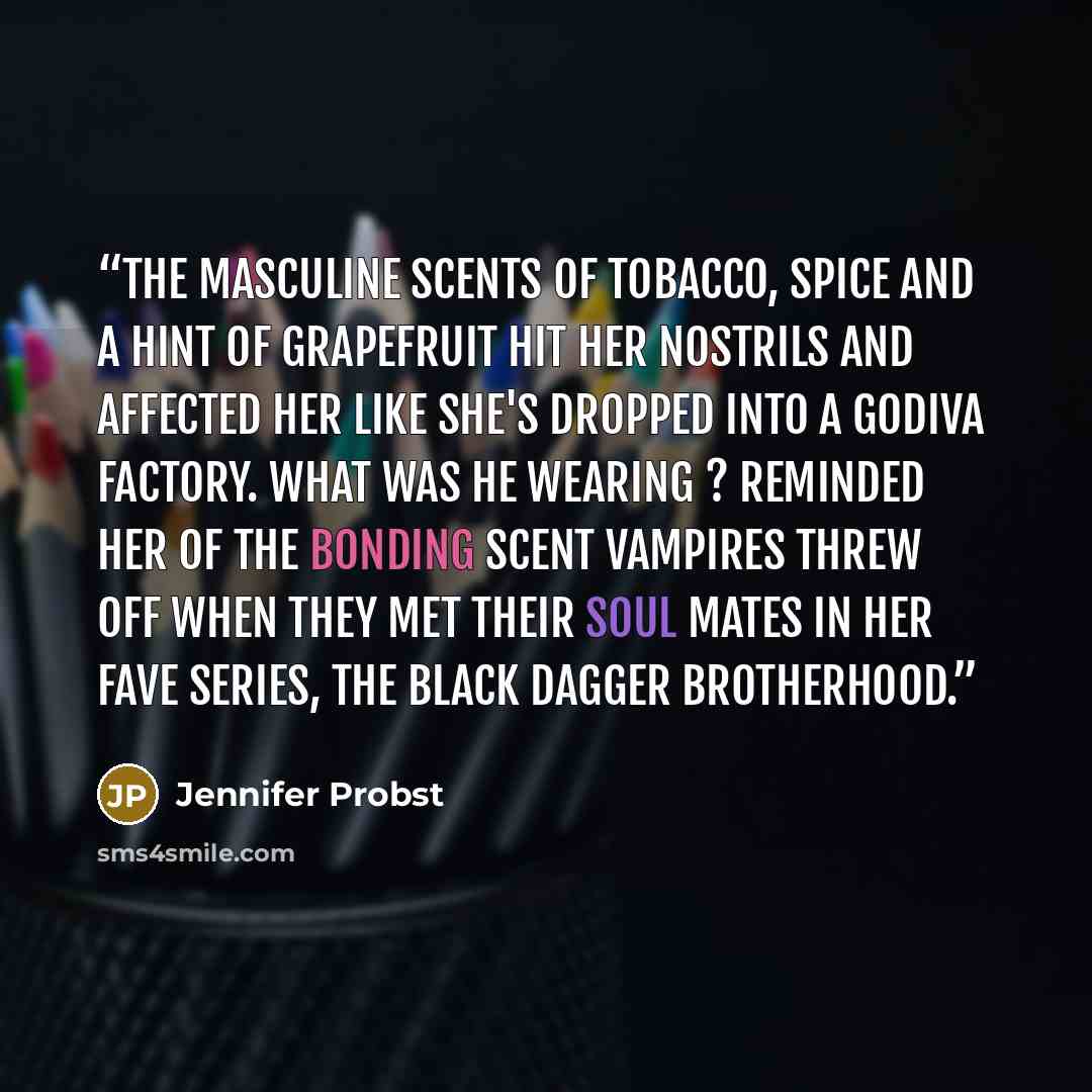“The masculine scents of tobacco, spice and a hint of grapefruit hit her nostrils and affected her like she's dropped into a Godiva factory. What was he wearing ? Reminded her of the bonding scent vampires threw off when they met their soul mates in her fave series, The Black Dagger Brotherhood.” quote by Jennifer Probst