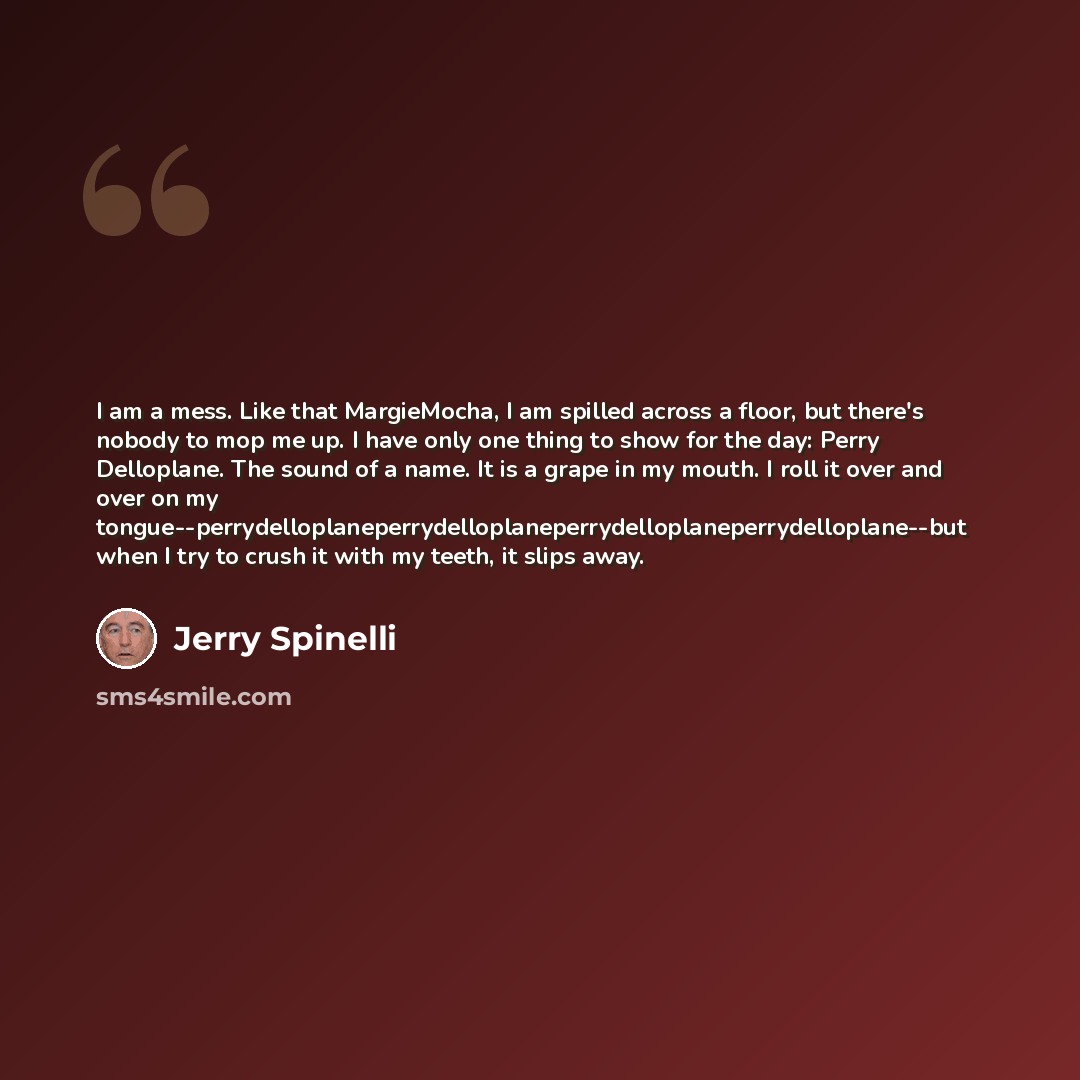 “I am a mess. Like that MargieMocha, I am spilled across a floor, but there's nobody to mop me up. I have only one thing to show for the day: Perry Delloplane. The sound of a name. It is a grape in my mouth. I roll it over and over on my…” quote by Jerry Spinelli