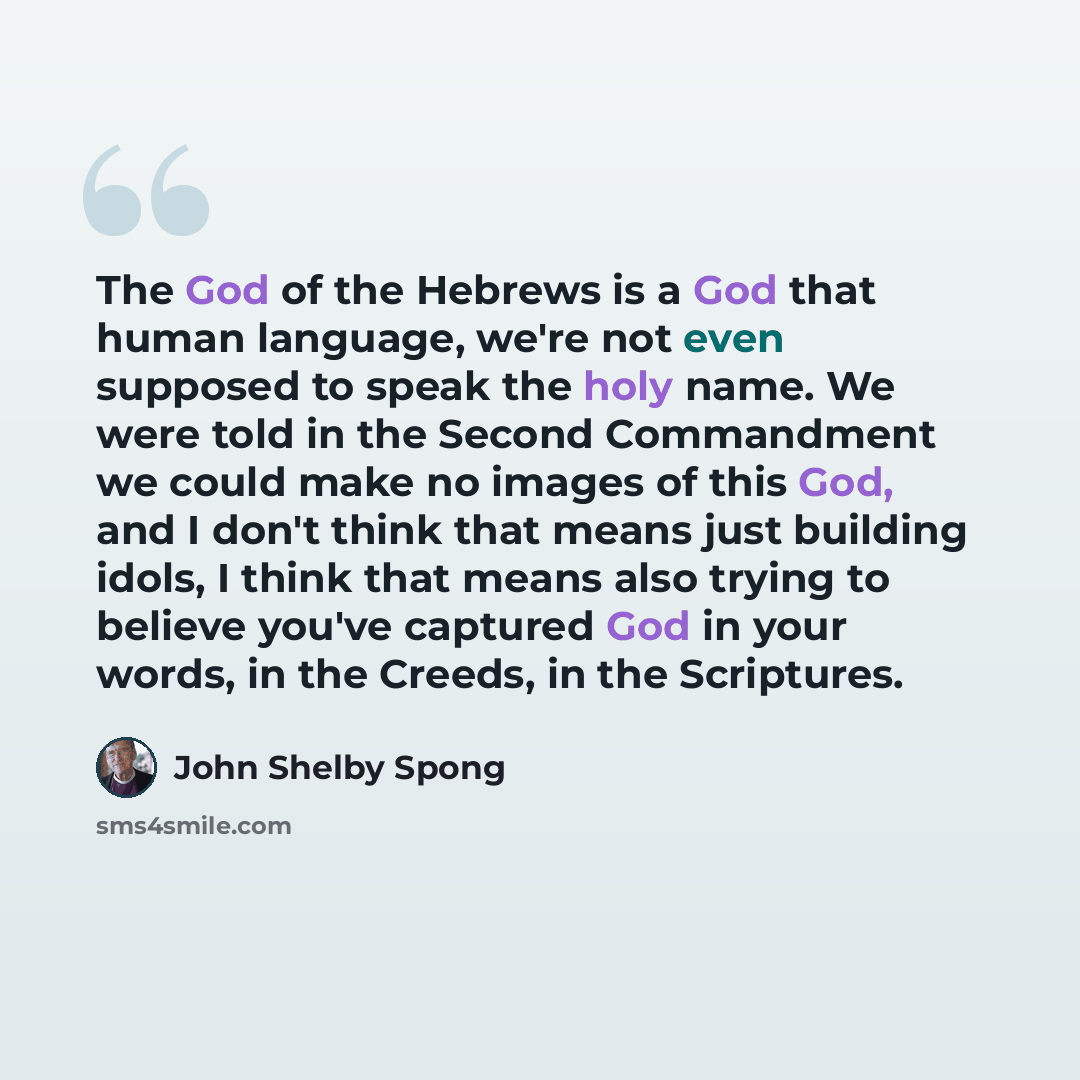 “The God of the Hebrews is a God that human language, we're not even supposed to speak the holy name. We were told in the Second Commandment we could make no images of this God, and I don't think that means just building idols, I think that means also trying to believe you've captured God in your…” quote by John Shelby Spong