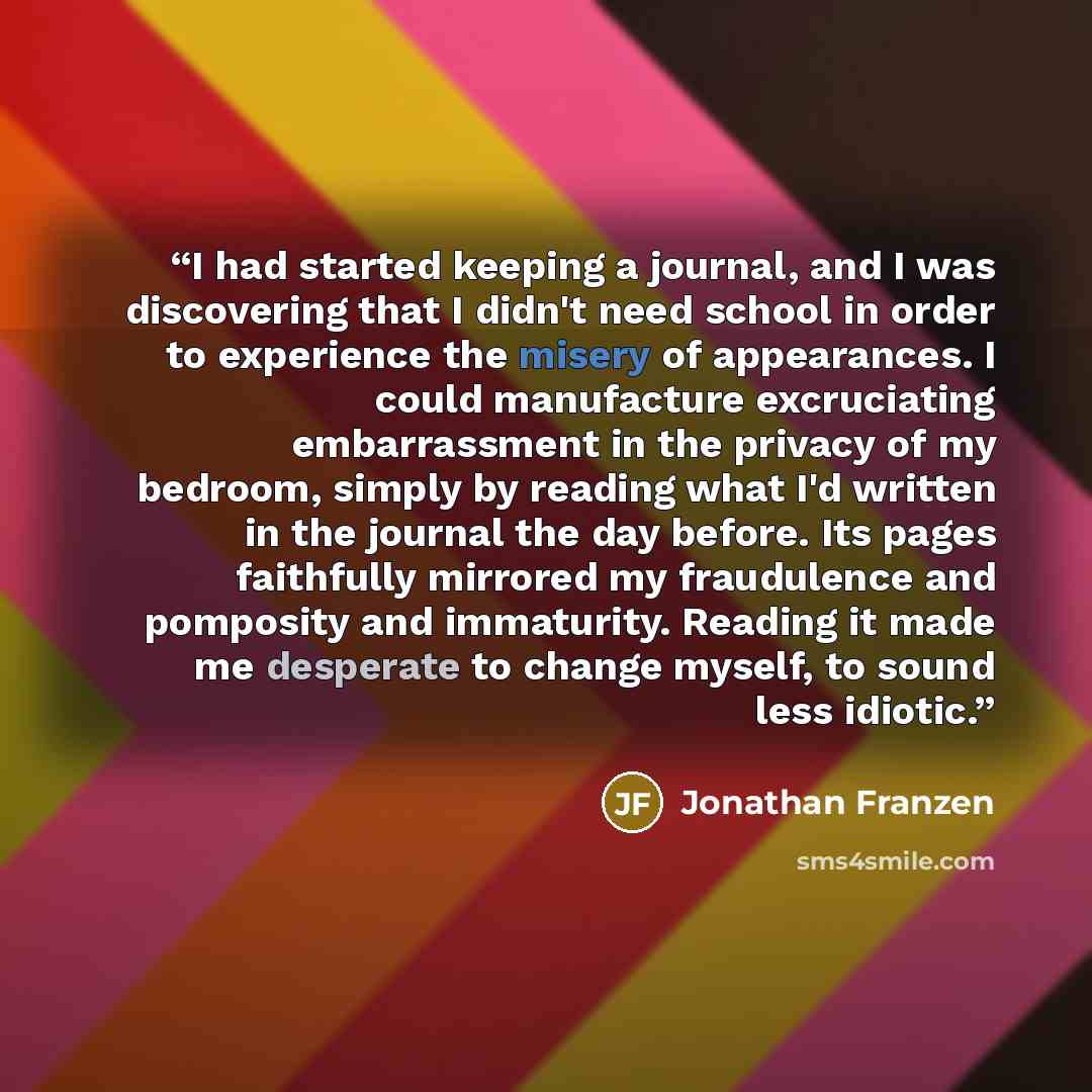 “I had started keeping a journal, and I was discovering that I didn't need school in order to experience the misery of appearances. I could manufacture excruciating embarrassment in the privacy of my bedroom, simply by reading what I'd written in the journal the day before. Its pages faithfully…” quote by Jonathan Franzen