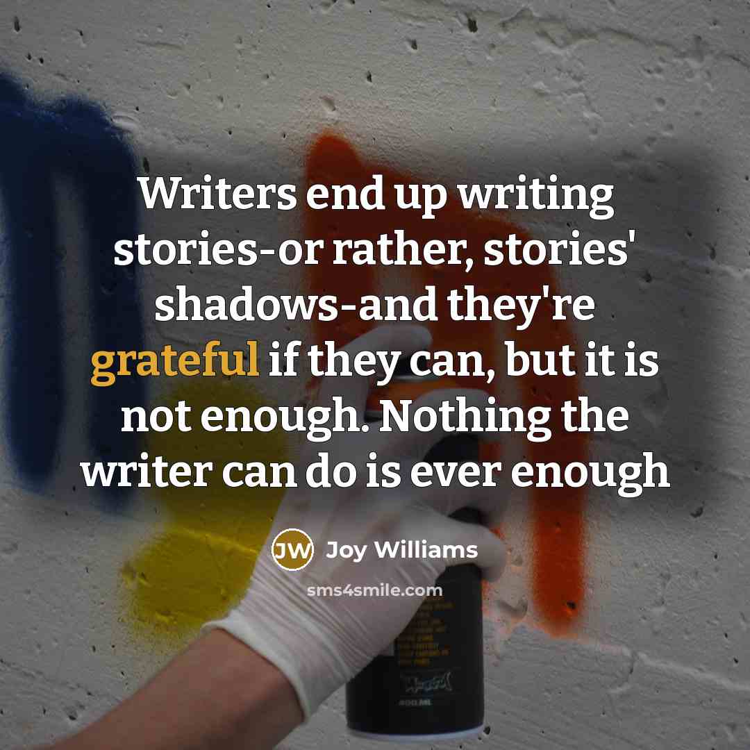 “Writers end up writing stories-or rather, stories' shadows-and they're grateful if they can, but it is not enough. Nothing the writer can do is ever enough” quote by Joy Williams