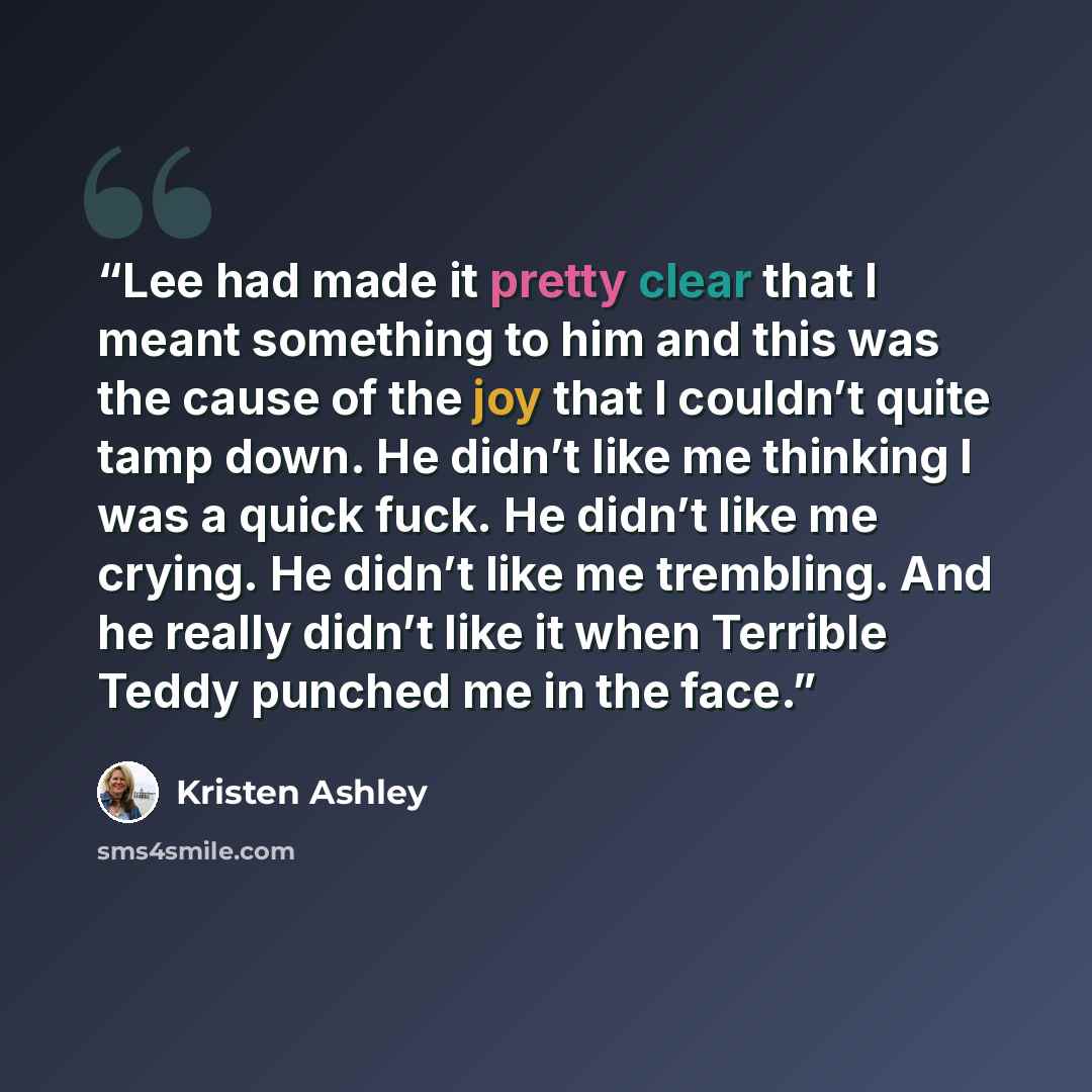 “Lee had made it pretty clear that I meant something to him and this was the cause of the joy that I couldn’t quite tamp down. He didn’t like me thinking I was a quick fuck. He didn’t like me crying. He didn’t like me trembling. And he really didn’t like it when Terrible Teddy punched me in the face.” quote by Kristen Ashley