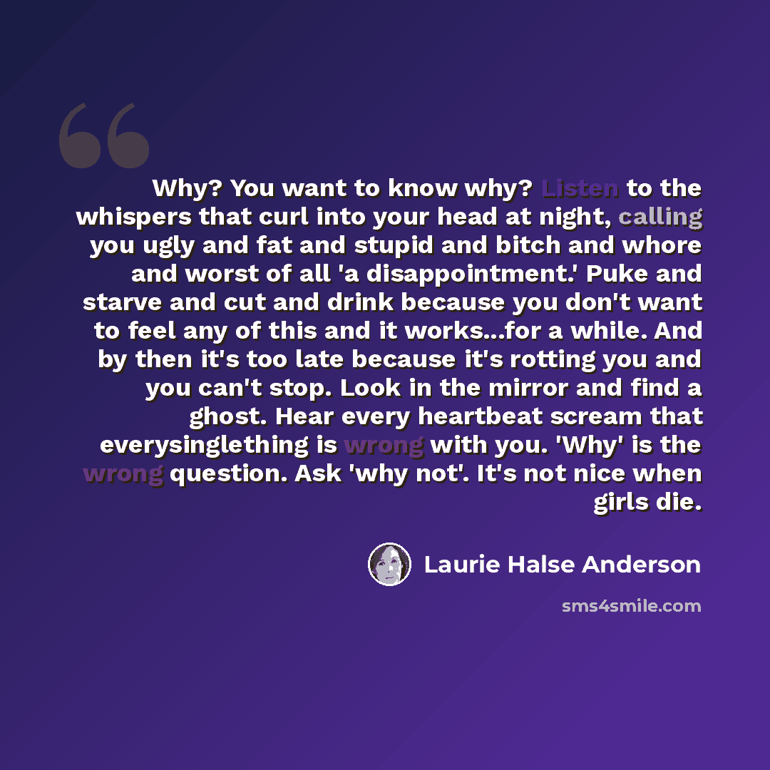 “Why? You want to know why? Listen to the whispers that curl into your head at night, calling you ugly and fat and stupid and bitch and whore and worst of all 'a disappointment.' Puke and starve and cut and drink because you don't want to feel any of this and it works...for a while. And by then…” quote by Laurie Halse Anderson