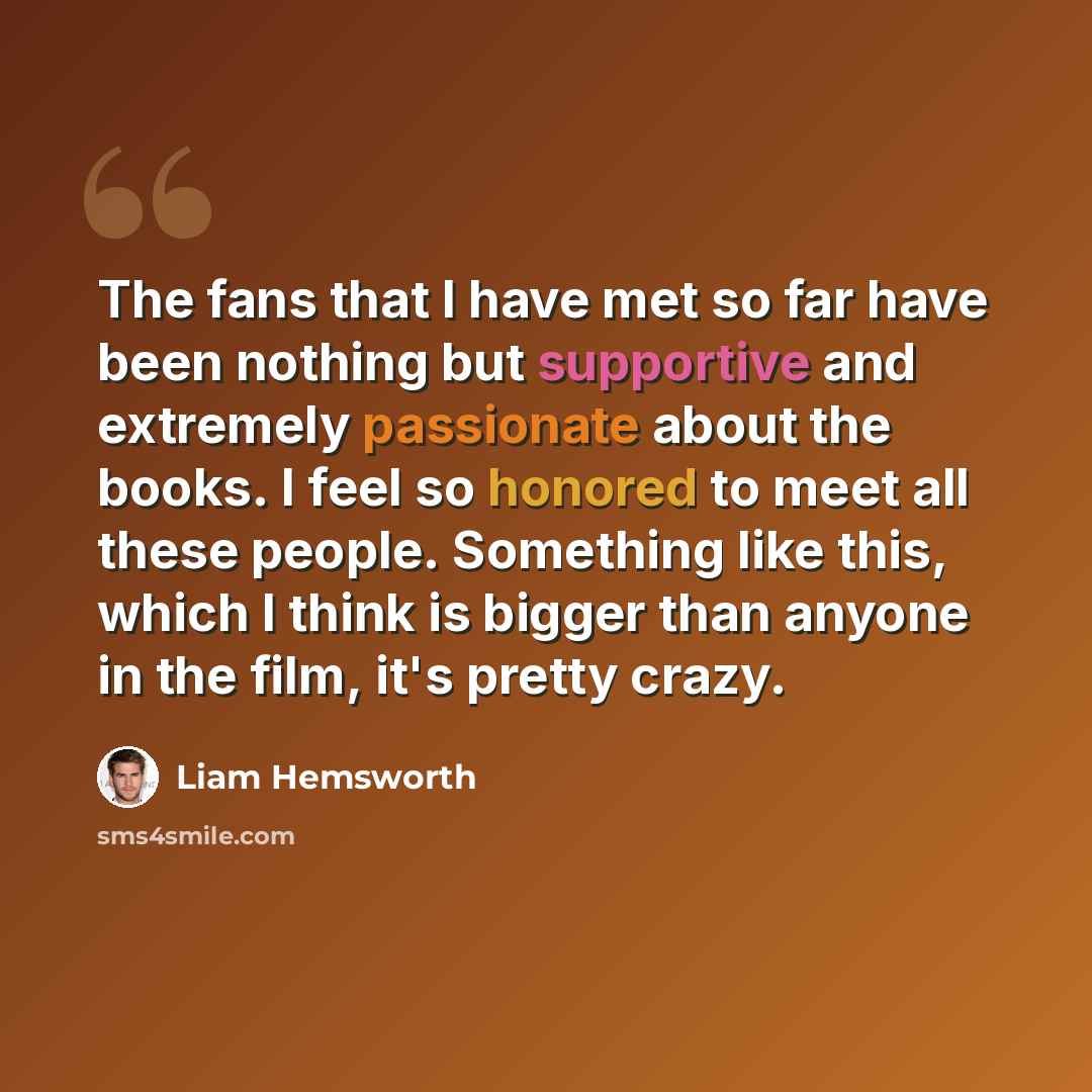 “The fans that I have met so far have been nothing but supportive and extremely passionate about the books. I feel so honored to meet all these people. Something like this, which I think is bigger than anyone in the film, it's pretty crazy.” quote by Liam Hemsworth