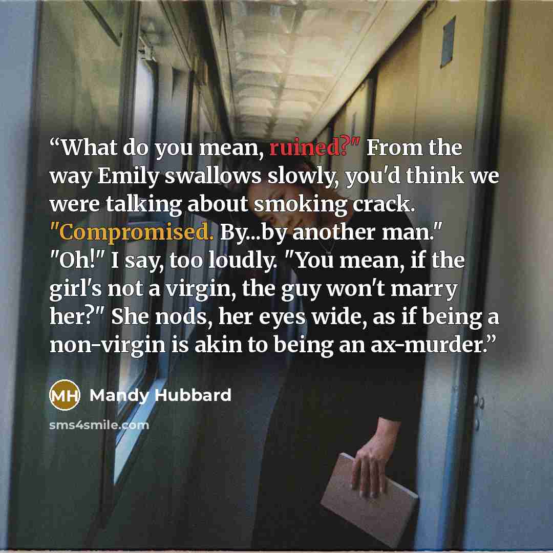 “What do you mean, ruined?" From the way Emily swallows slowly, you'd think we were talking about smoking crack. "Compromised. By...by another man." "Oh!" I say, too loudly. "You mean, if the girl's not a virgin, the guy won't marry her?" She nods, her eyes wide, as if being a non-virgin is akin to…” quote by Mandy Hubbard