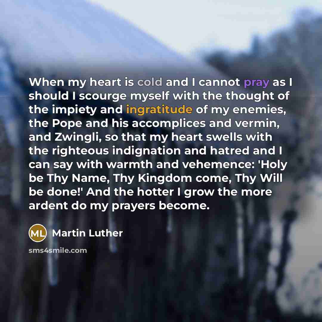 “When my heart is cold and I cannot pray as I should I scourge myself with the thought of the impiety and ingratitude of my enemies, the Pope and his accomplices and vermin, and Zwingli, so that my heart swells with the righteous indignation and hatred and I can say with warmth and vehemence: 'Holy…” quote by Martin Luther