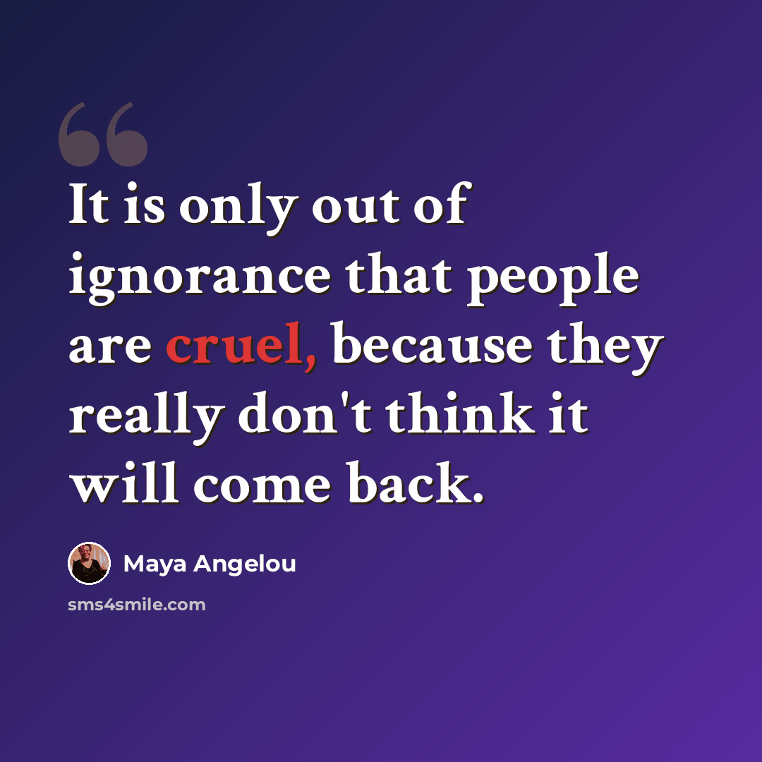 “It is only out of ignorance that people are cruel, because they really don't think it will come back.” quote by Maya Angelou