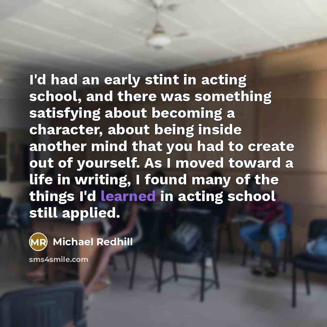 “I'd had an early stint in acting school, and there was something satisfying about becoming a character, about being inside another mind that you had to create out of yourself. As I moved toward a life in writing, I found many of the things I'd learned in acting school still applied.” quote by Michael Redhill