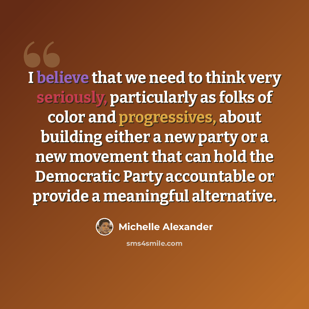 “I believe that we need to think very seriously, particularly as folks of color and progressives, about building either a new party or a new movement that can hold the Democratic Party accountable or provide a meaningful alternative.” quote by Michelle Alexander