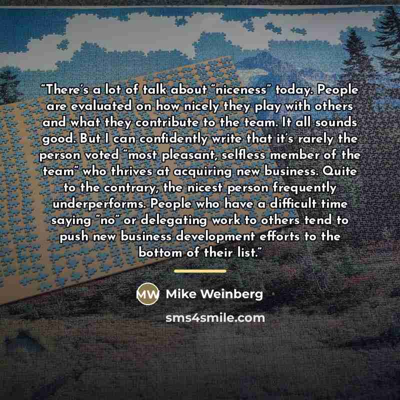 “There’s a lot of talk about “niceness” today. People are evaluated on how nicely they play with others and what they contribute to the team. It all sounds good. But I can confidently write that it’s rarely the person voted “most pleasant, selfless member of the team” who thrives at acquiring new…” quote by Mike Weinberg