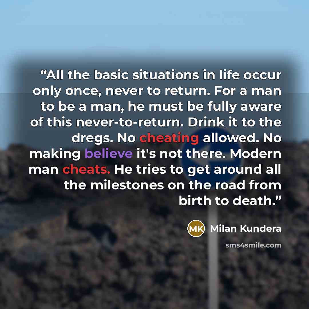 “All the basic situations in life occur only once, never to return. For a man to be a man, he must be fully aware of this never-to-return. Drink it to the dregs. No cheating allowed. No making believe it's not there. Modern man cheats. He tries to get around all the milestones on the road from…” quote by Milan Kundera