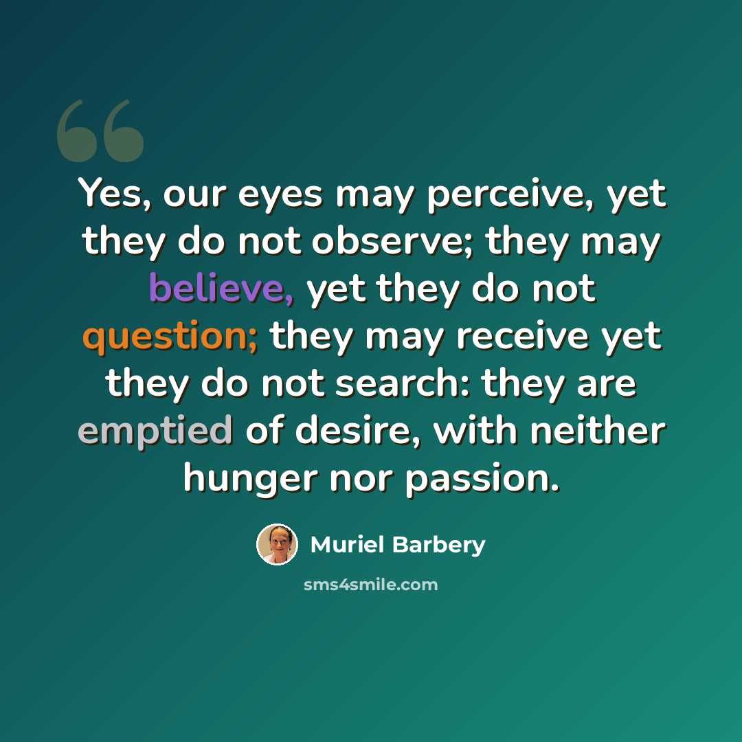 “Yes, our eyes may perceive, yet they do not observe; they may believe, yet they do not question; they may receive yet they do not search: they are emptied of desire, with neither hunger nor passion.” quote by Muriel Barbery