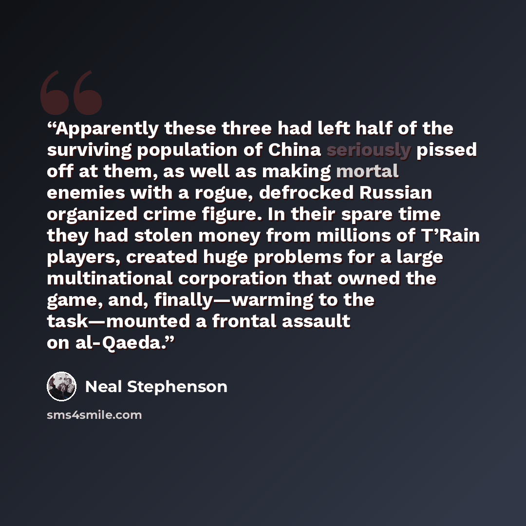 “Apparently these three had left half of the surviving population of China seriously pissed off at them, as well as making mortal enemies with a rogue, defrocked Russian organized crime figure. In their spare time they had stolen money from millions of T’Rain players, created huge problems for a…” quote by Neal Stephenson