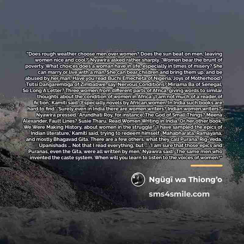 “Does rough weather choose men over women? Does the sun beat on men, leaving women nice and cool?' Nyawira asked rather sharply. 'Women bear the brunt of poverty. What choices does a woman have in life, especially in times of misery? She can marry or live with a man. She can bear children and bring…” quote by Ngũgĩ wa Thiong’o