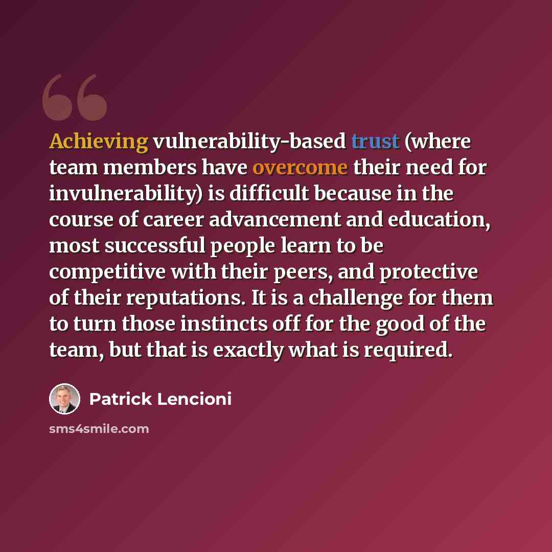 “Achieving vulnerability-based trust (where team members have overcome their need for invulnerability) is difficult because in the course of career advancement and education, most successful people learn to be competitive with their peers, and protective of their reputations. It is a challenge for…” quote by Patrick Lencioni