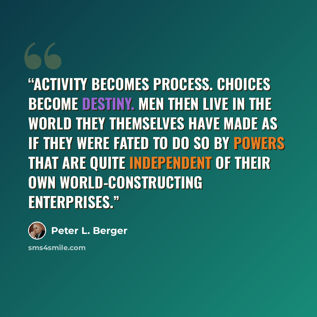 “Activity becomes process. Choices become destiny. Men then live in the world they themselves have made as if they were fated to do so by powers that are quite independent of their own world-constructing enterprises.” quote by Peter L. Berger