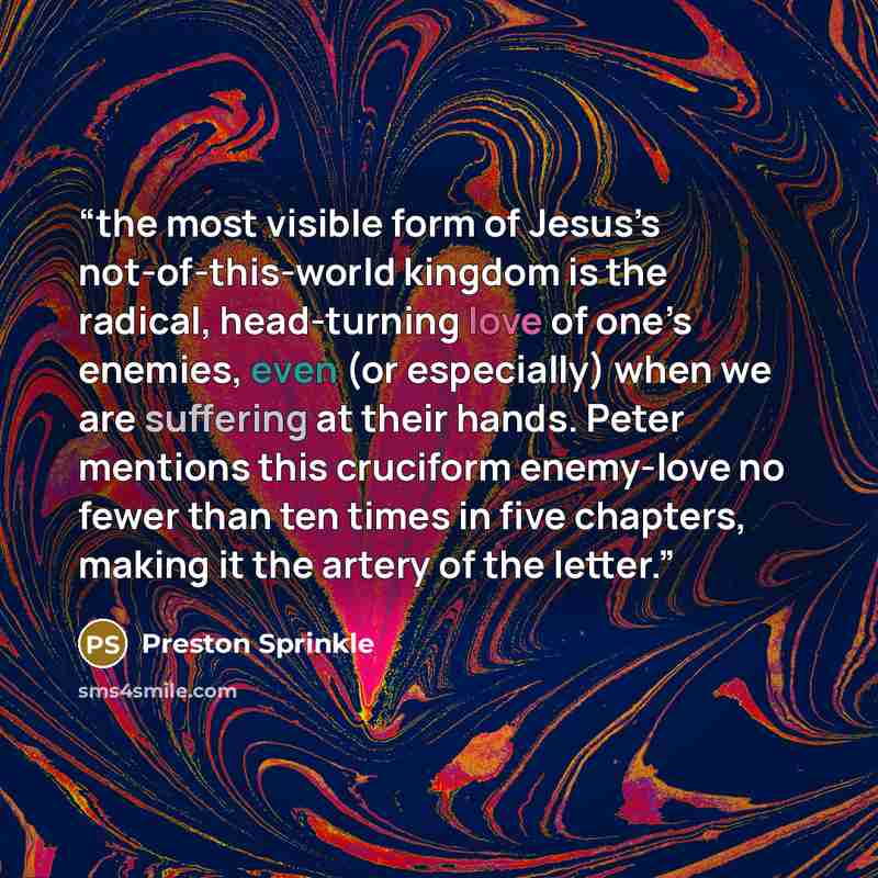 “the most visible form of Jesus’s not-of-this-world kingdom is the radical, head-turning love of one’s enemies, even (or especially) when we are suffering at their hands. Peter mentions this cruciform enemy-love no fewer than ten times in five chapters, making it the artery of the letter.” quote by Preston Sprinkle