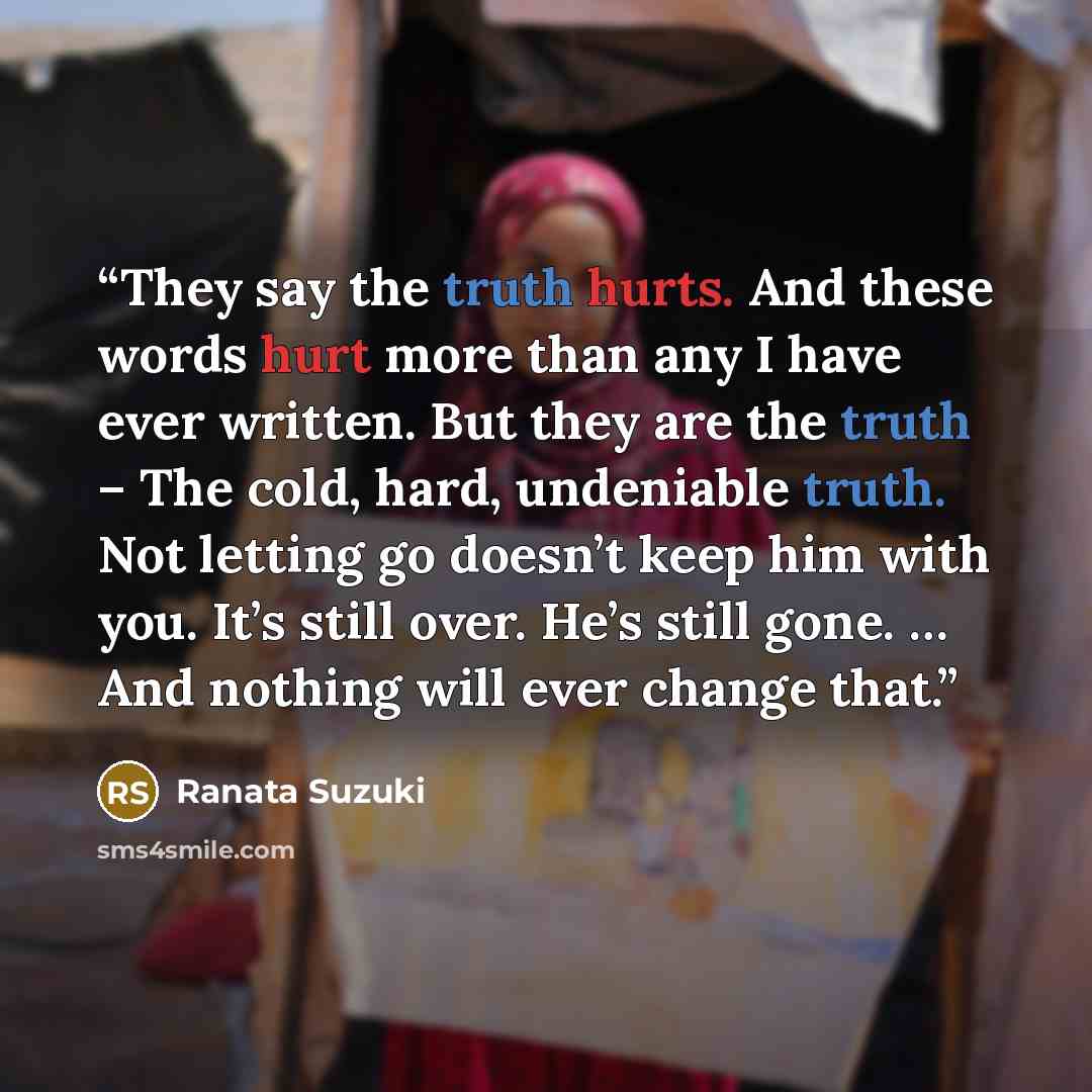 “They say the truth hurts. And these words hurt more than any I have ever written. But they are the truth – The cold, hard, undeniable truth. Not letting go doesn’t keep him with you. It’s still over. He’s still gone. … And nothing will ever change that.” quote by Ranata Suzuki