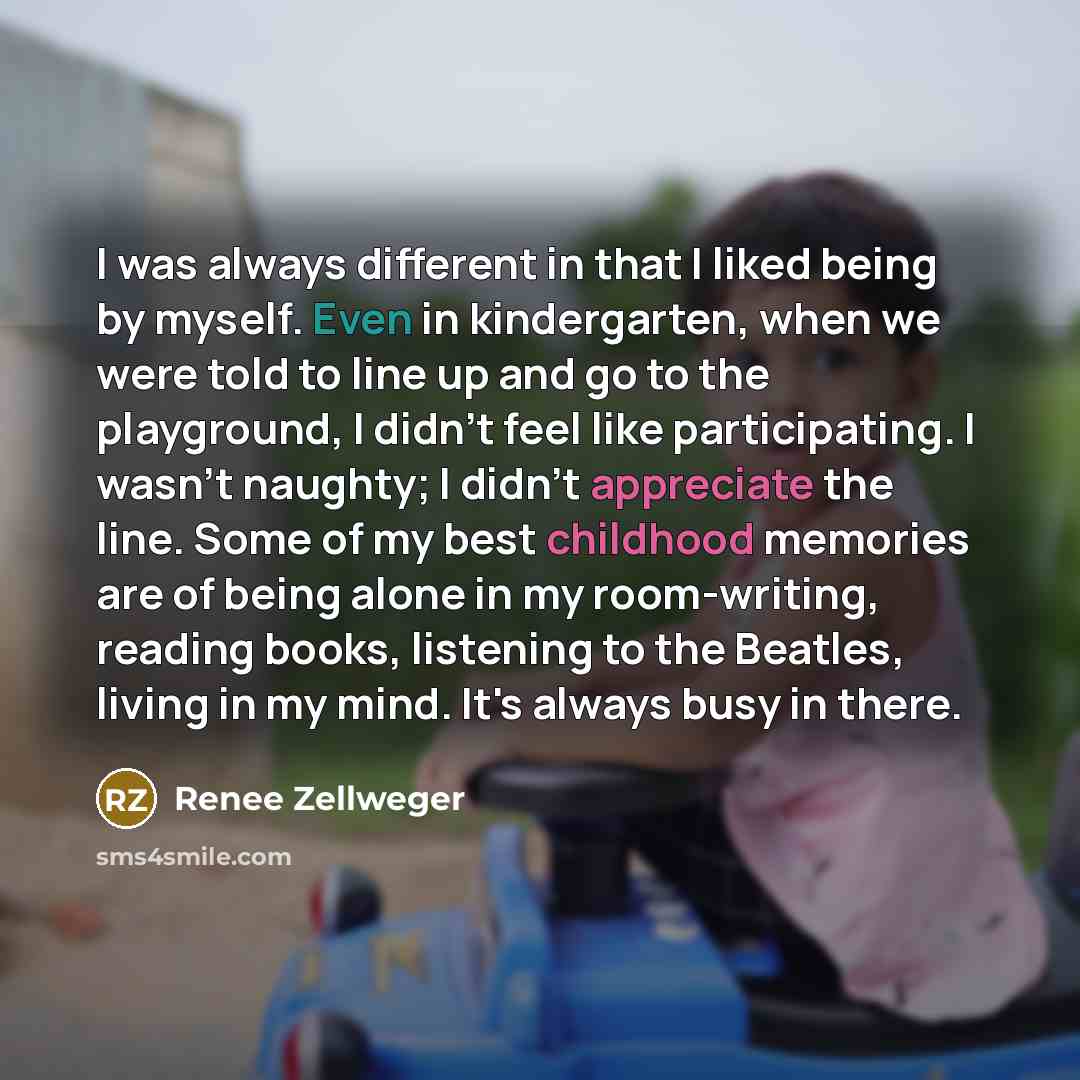 “I was always different in that I liked being by myself. Even in kindergarten, when we were told to line up and go to the playground, I didn't feel like participating. I wasn't naughty; I didn't appreciate the line. Some of my best childhood memories are of being alone in my room-writing, reading…” quote by Renee Zellweger