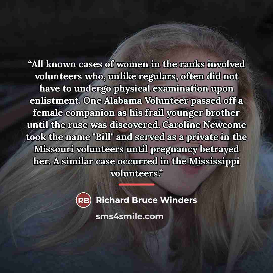 “All known cases of women in the ranks involved volunteers who, unlike regulars, often did not have to undergo physical examination upon enlistment. One Alabama Volunteer passed off a female companion as his frail younger brother until the ruse was discovered. Caroline Newcome took the name "Bill"…” quote by Richard Bruce Winders