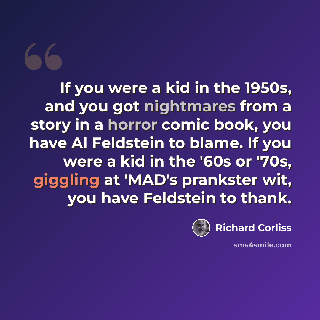 “If you were a kid in the 1950s, and you got nightmares from a story in a horror comic book, you have Al Feldstein to blame. If you were a kid in the '60s or '70s, giggling at 'MAD's prankster wit, you have Feldstein to thank.” quote by Richard Corliss
