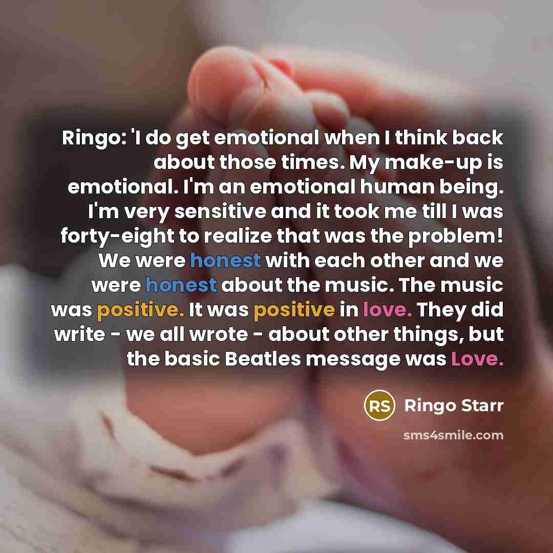 “Ringo: 'I do get emotional when I think back about those times. My make-up is emotional. I'm an emotional human being. I'm very sensitive and it took me till I was forty-eight to realize that was the problem! We were honest with each other and we were honest about the music. The music was…” quote by Ringo Starr