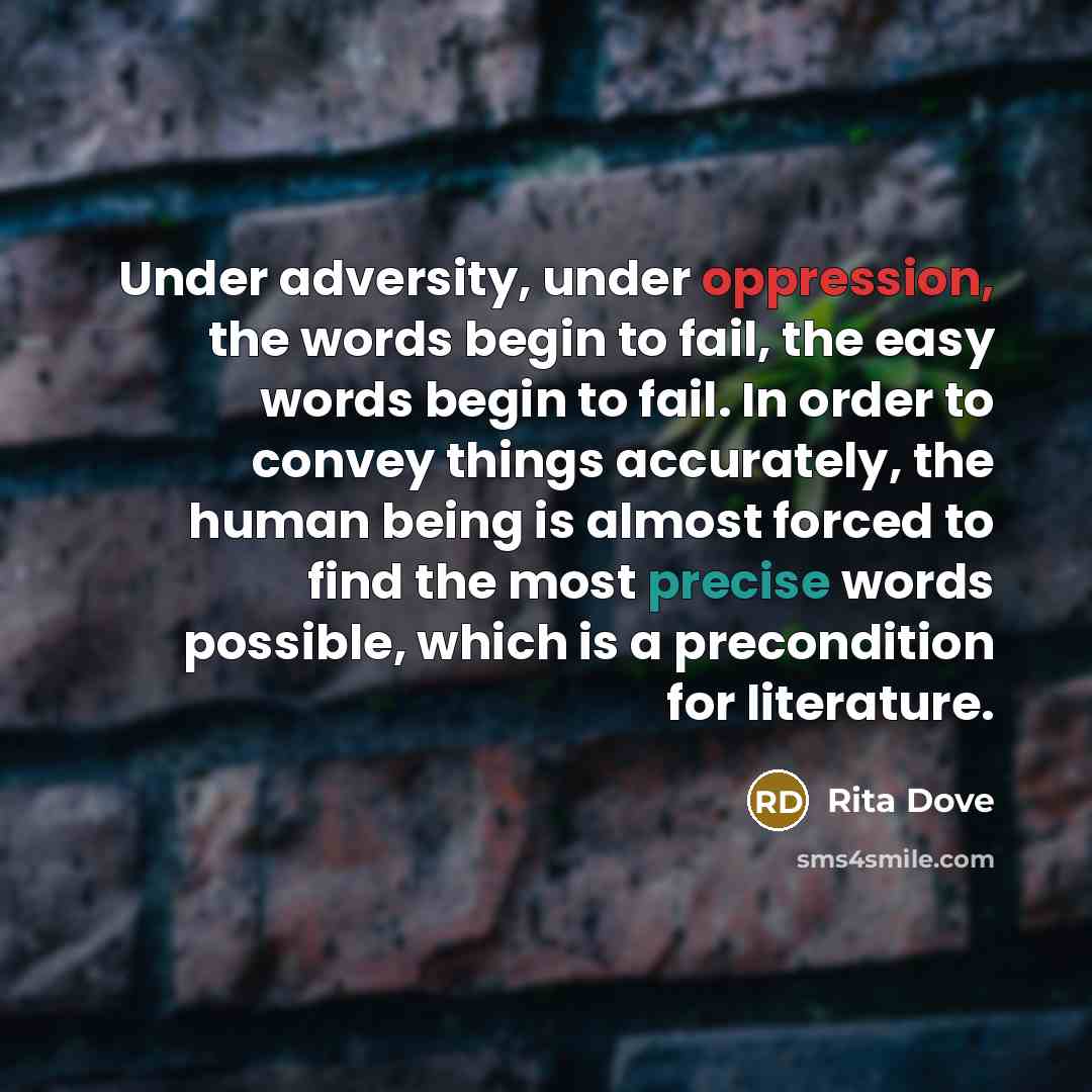 “Under adversity, under oppression, the words begin to fail, the easy words begin to fail. In order to convey things accurately, the human being is almost forced to find the most precise words possible, which is a precondition for literature.” quote by Rita Dove