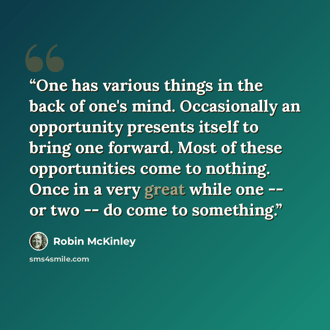 “One has various things in the back of one's mind. Occasionally an opportunity presents itself to bring one forward. Most of these opportunities come to nothing. Once in a very great while one -- or two -- do come to something.” quote by Robin McKinley