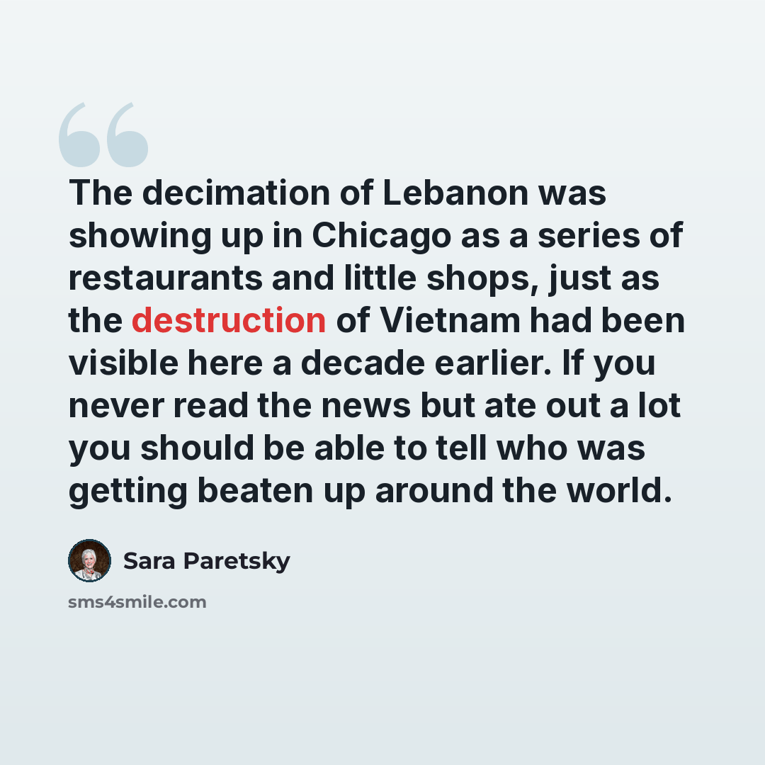 “The decimation of Lebanon was showing up in Chicago as a series of restaurants and little shops, just as the destruction of Vietnam had been visible here a decade earlier. If you never read the news but ate out a lot you should be able to tell who was getting beaten up around the world.” quote by Sara Paretsky